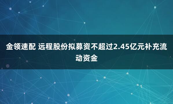 金领速配 远程股份拟募资不超过2.45亿元补充流动资金