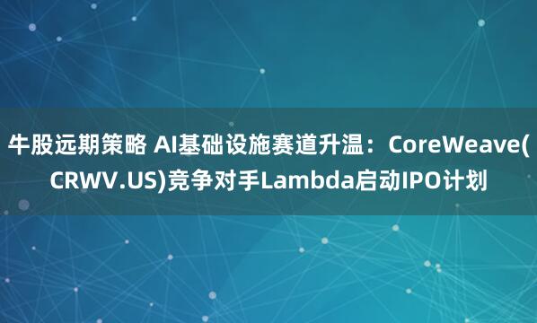 牛股远期策略 AI基础设施赛道升温：CoreWeave(CRWV.US)竞争对手Lambda启动IPO计划