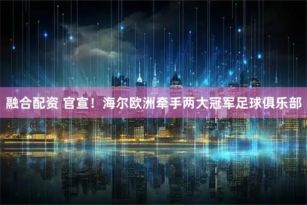 融合配资 官宣！海尔欧洲牵手两大冠军足球俱乐部