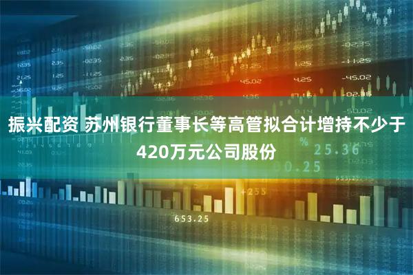 振兴配资 苏州银行董事长等高管拟合计增持不少于420万元公司股份