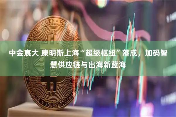 中金宸大 康明斯上海“超级枢纽”落成，加码智慧供应链与出海新蓝海