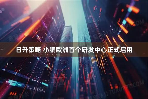 日升策略 小鹏欧洲首个研发中心正式启用