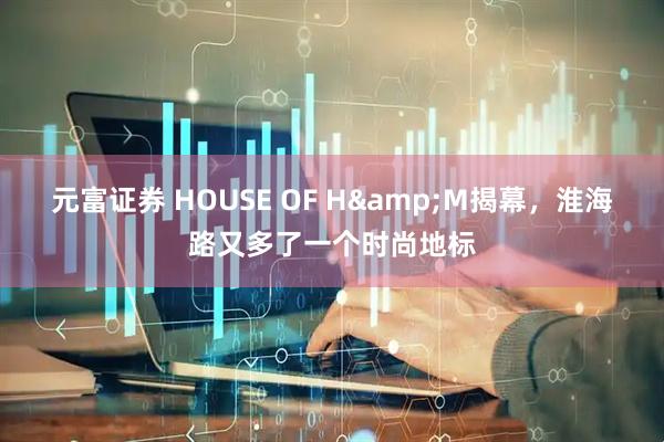 元富证券 HOUSE OF H&M揭幕，淮海路又多了一个时尚地标