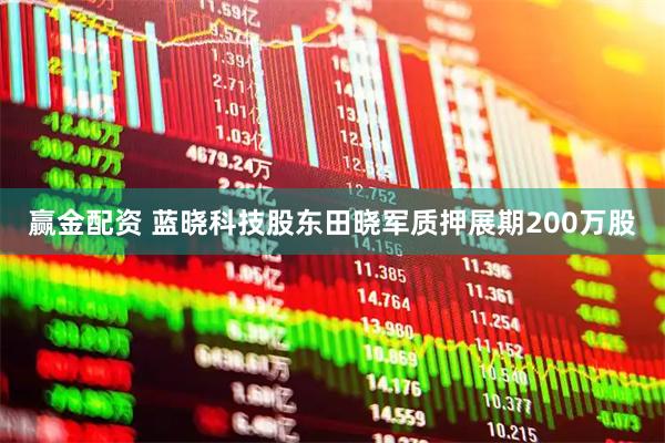 赢金配资 蓝晓科技股东田晓军质押展期200万股