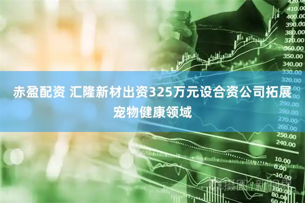 赤盈配资 汇隆新材出资325万元设合资公司拓展宠物健康领域