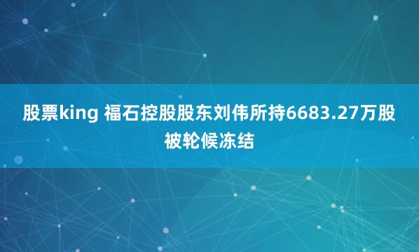 股票king 福石控股股东刘伟所持6683.27万股被轮候冻结