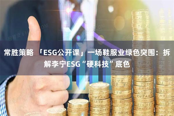 常胜策略 「ESG公开课」一场鞋服业绿色突围：拆解李宁ESG“硬科技”底色