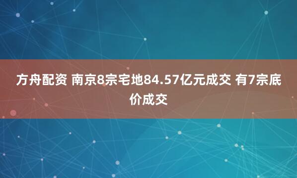 方舟配资 南京8宗宅地84.57亿元成交 有7宗底价成交