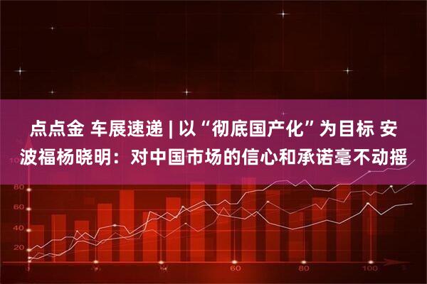 点点金 车展速递 | 以“彻底国产化”为目标 安波福杨晓明：对中国市场的信心和承诺毫不动摇