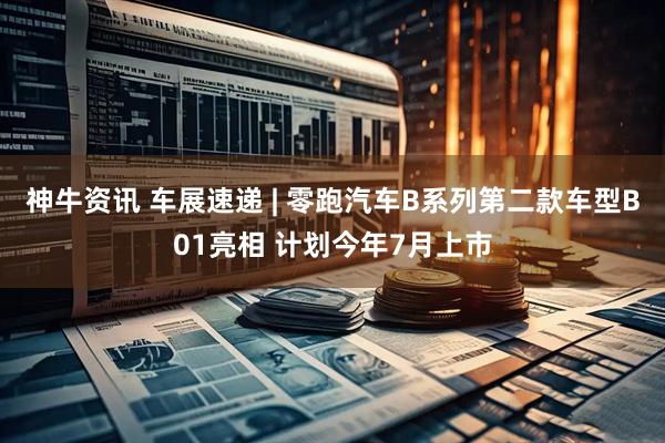 神牛资讯 车展速递 | 零跑汽车B系列第二款车型B01亮相 计划今年7月上市
