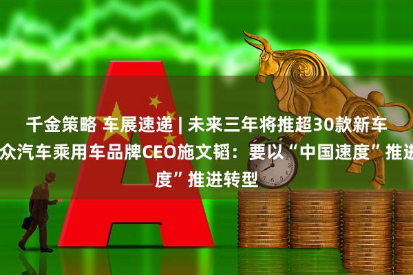 千金策略 车展速递 | 未来三年将推超30款新车型 大众汽车乘用车品牌CEO施文韬：要以“中国速度”推进转型