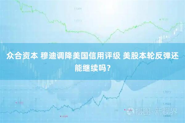 众合资本 穆迪调降美国信用评级 美股本轮反弹还能继续吗？