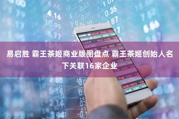 易启胜 霸王茶姬商业版图盘点 霸王茶姬创始人名下关联16家企业