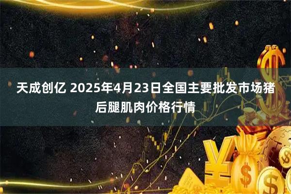 天成创亿 2025年4月23日全国主要批发市场猪后腿肌肉价格行情