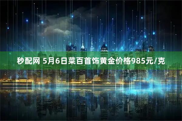 秒配网 5月6日菜百首饰黄金价格985元/克