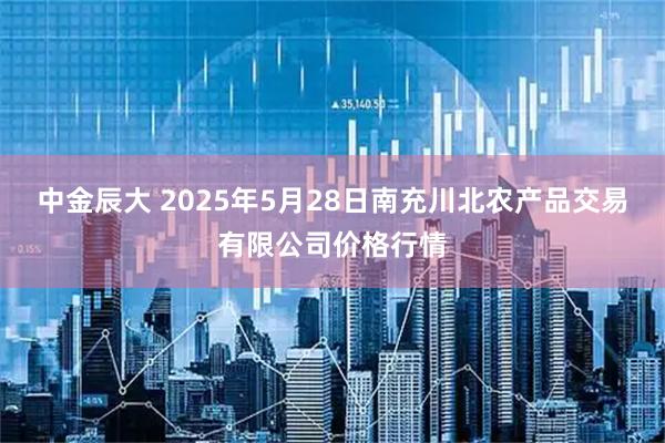 中金辰大 2025年5月28日南充川北农产品交易有限公司价格行情