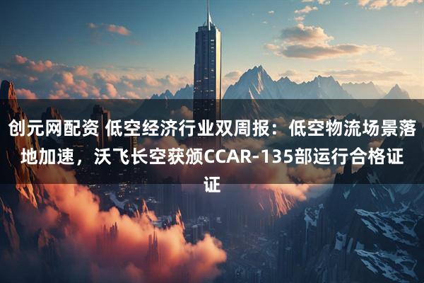 创元网配资 低空经济行业双周报：低空物流场景落地加速，沃飞长空获颁CCAR-135部运行合格证