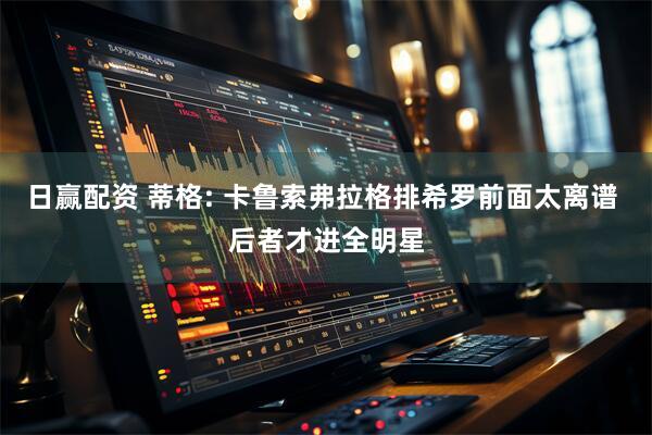 日赢配资 蒂格: 卡鲁索弗拉格排希罗前面太离谱 后者才进全明星