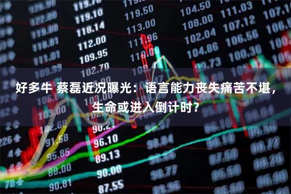 好多牛 蔡磊近况曝光：语言能力丧失痛苦不堪，生命或进入倒计时？