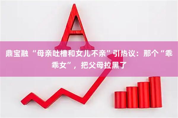鼎宝融 “母亲吐槽和女儿不亲”引热议：那个“乖乖女”，把父母拉黑了
