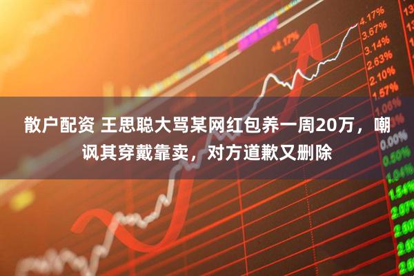 散户配资 王思聪大骂某网红包养一周20万，嘲讽其穿戴靠卖，对方道歉又删除