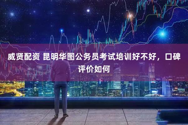 威贤配资 昆明华图公务员考试培训好不好，口碑评价如何