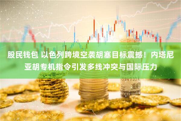 股民钱包 以色列跨境空袭胡塞目标震撼！内塔尼亚胡专机指令引发多线冲突与国际压力