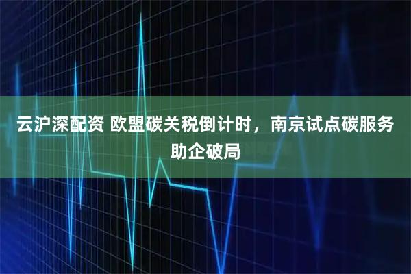 云沪深配资 欧盟碳关税倒计时，南京试点碳服务助企破局