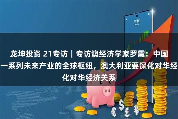 龙坤投资 21专访｜专访澳经济学家罗震：中国正成为一系列未来产业的全球枢纽，澳大利亚要深化对华经济关系
