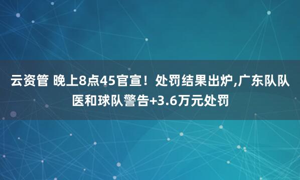 云资管 晚上8点45官宣!处罚结果出炉,广东队队医和球队警告+3.6万元处罚
