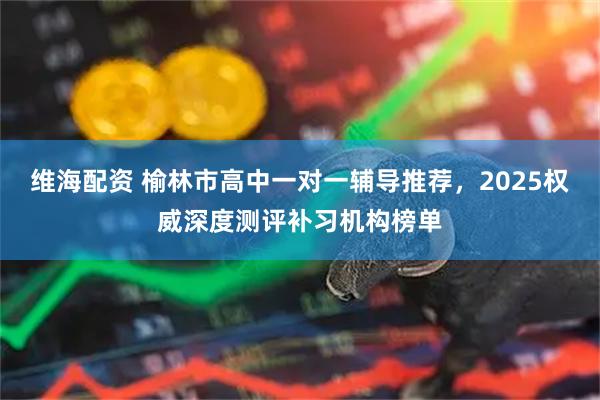 维海配资 榆林市高中一对一辅导推荐，2025权威深度测评补习机构榜单