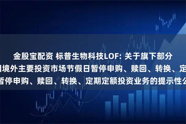 金股宝配资 标普生物科技LOF: 关于旗下部分基金2025年5月26日因境外主要投资市场节假日暂停申购、赎回、转换、定期定额投资业务的提示性公告