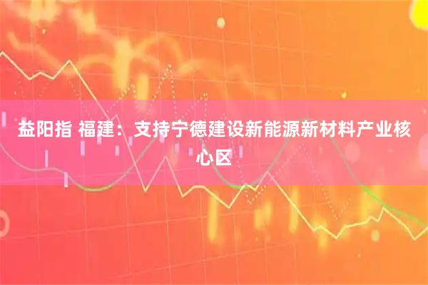 益阳指 福建：支持宁德建设新能源新材料产业核心区