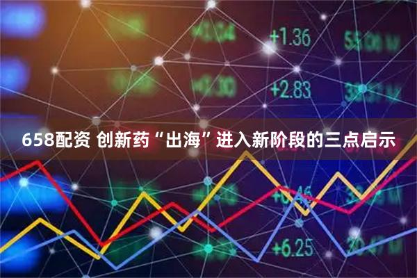 658配资 创新药“出海”进入新阶段的三点启示