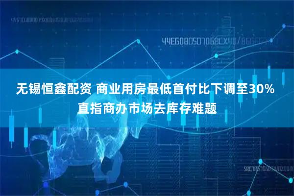 无锡恒鑫配资 商业用房最低首付比下调至30% 直指商办市场去库存难题