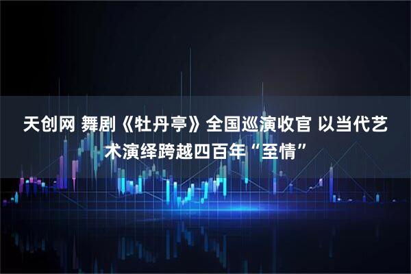 天创网 舞剧《牡丹亭》全国巡演收官 以当代艺术演绎跨越四百年“至情”