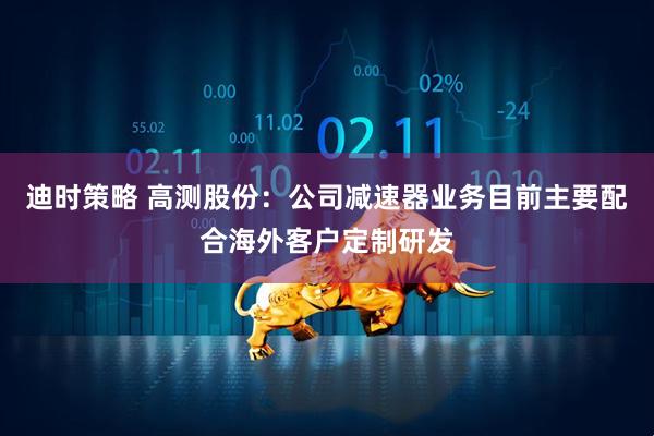迪时策略 高测股份：公司减速器业务目前主要配合海外客户定制研发