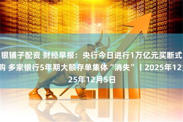 银铺子配资 财经早报：央行今日进行1万亿元买断式逆回购 多家银行5年期大额存单集体“消失”丨2025年12月5日