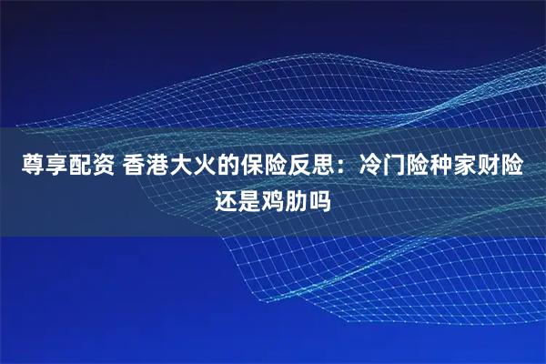 尊享配资 香港大火的保险反思：冷门险种家财险还是鸡肋吗