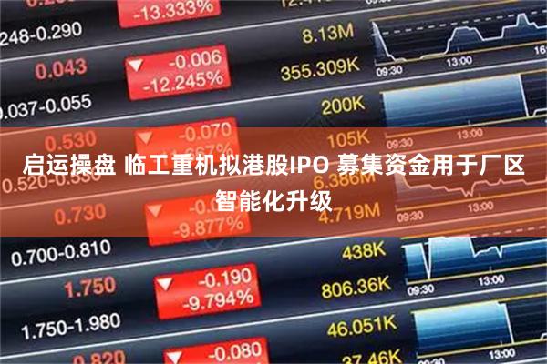 启运操盘 临工重机拟港股IPO 募集资金用于厂区智能化升级