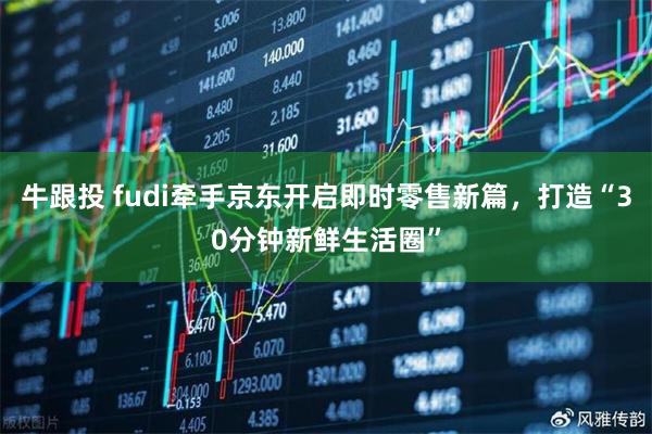 牛跟投 fudi牵手京东开启即时零售新篇，打造“30分钟新鲜生活圈”