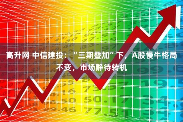 高升网 中信建投：“三期叠加”下，A股慢牛格局不变，市场静待转机