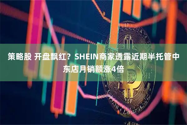 策略股 开盘飘红？SHEIN商家透露近期半托管中东店月销额涨4倍