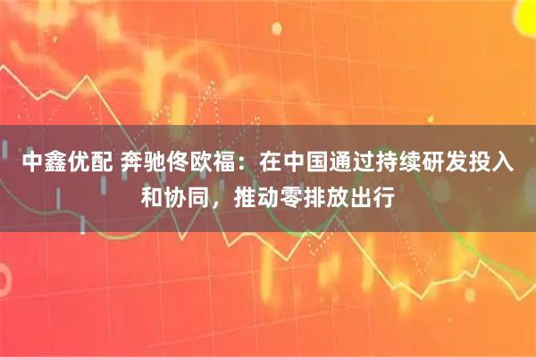 中鑫优配 奔驰佟欧福：在中国通过持续研发投入和协同，推动零排放出行