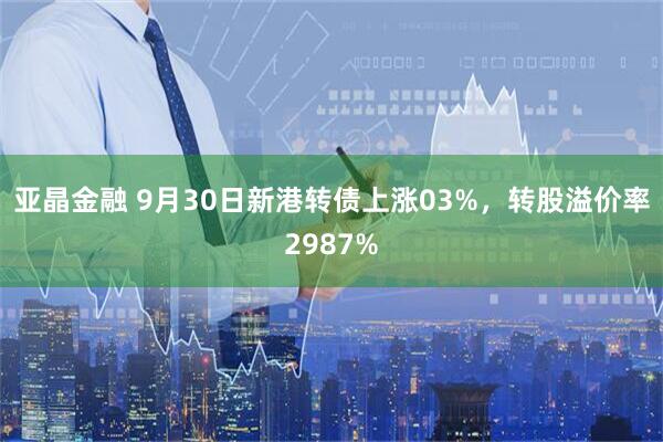 亚晶金融 9月30日新港转债上涨03%，转股溢价率2987%