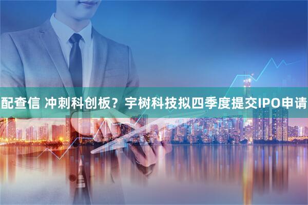 配查信 冲刺科创板？宇树科技拟四季度提交IPO申请