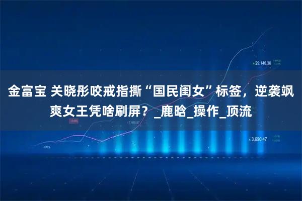 金富宝 关晓彤咬戒指撕“国民闺女”标签，逆袭飒爽女王凭啥刷屏？_鹿晗_操作_顶流