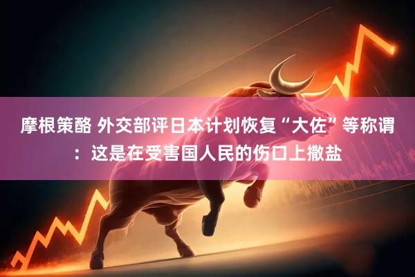 摩根策酪 外交部评日本计划恢复“大佐”等称谓：这是在受害国人民的伤口上撒盐