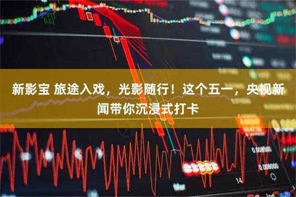 新影宝 旅途入戏，光影随行！这个五一，央视新闻带你沉浸式打卡