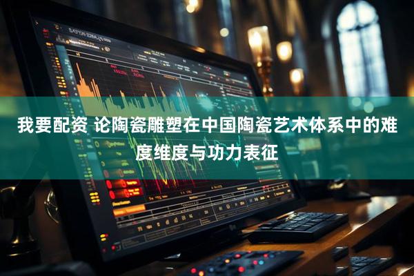 我要配资 论陶瓷雕塑在中国陶瓷艺术体系中的难度维度与功力表征